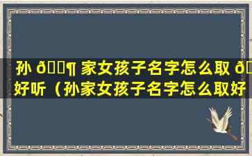 孙 🐶 家女孩子名字怎么取 🌳 好听（孙家女孩子名字怎么取好听的）